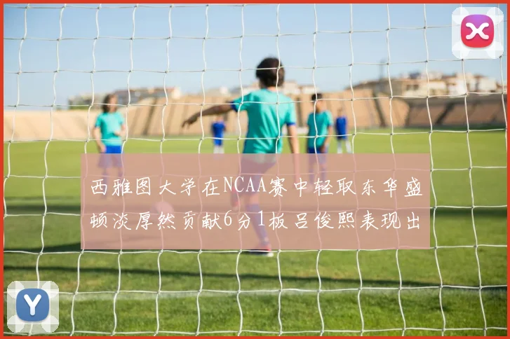 西雅图大学在NCAA赛中轻取东华盛顿淡厚然贡献6分1板吕俊熙表现出色拿下17分5板