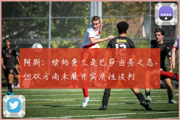 阿斯：续约费兰是巴萨当务之急，但双方尚未展开实质性谈判