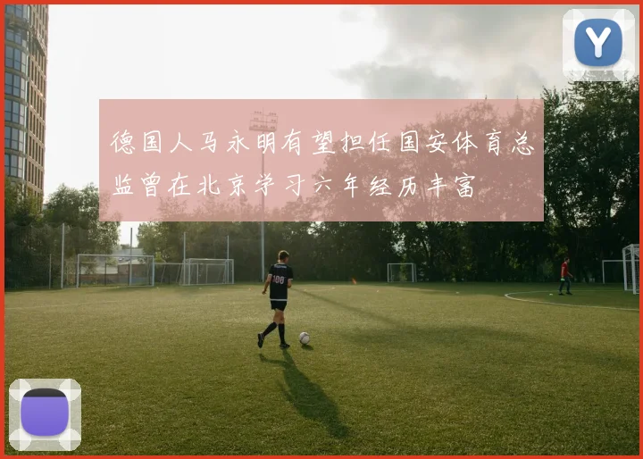 德国人马永明有望担任国安体育总监曾在北京学习六年经历丰富
