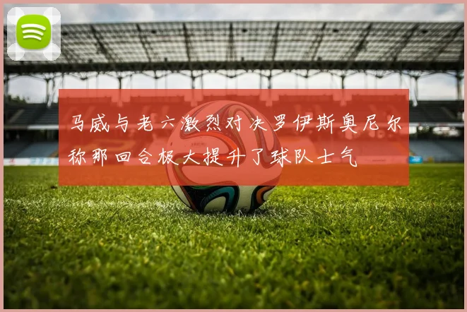 马威与老六激烈对决罗伊斯奥尼尔称那回合极大提升了球队士气