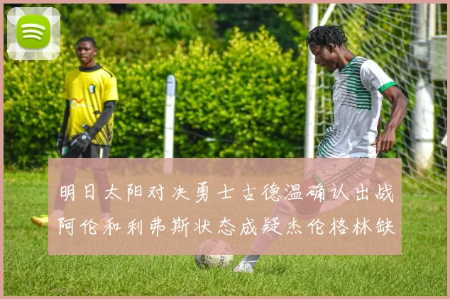 明日太阳对决勇士古德温确认出战阿伦和利弗斯状态成疑杰伦格林缺席比赛
