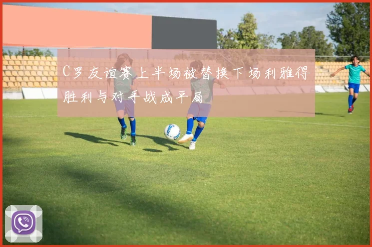 C罗友谊赛上半场被替换下场利雅得胜利与对手战成平局
