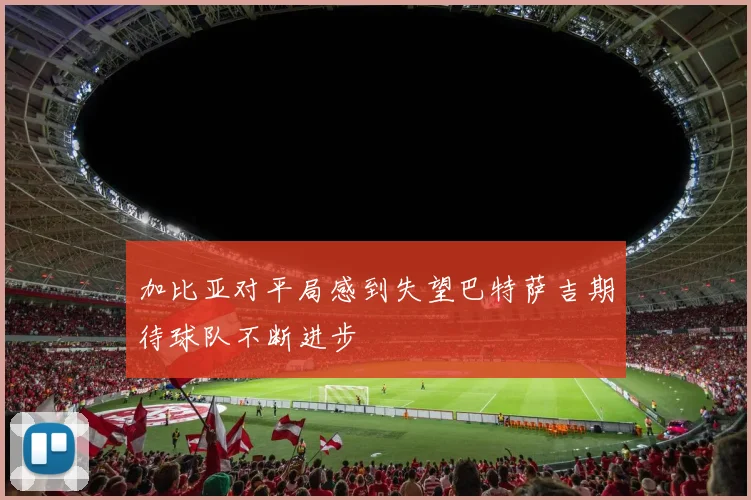 加比亚对平局感到失望巴特萨吉期待球队不断进步