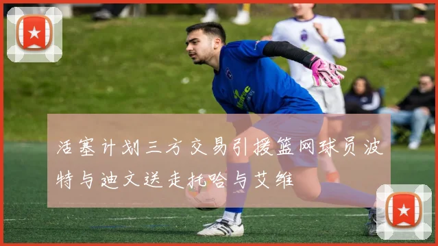 活塞计划三方交易引援篮网球员波特与迪文送走托哈与艾维