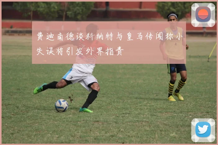 费迪南德谈科纳特与皇马传闻称小失误将引发外界指责