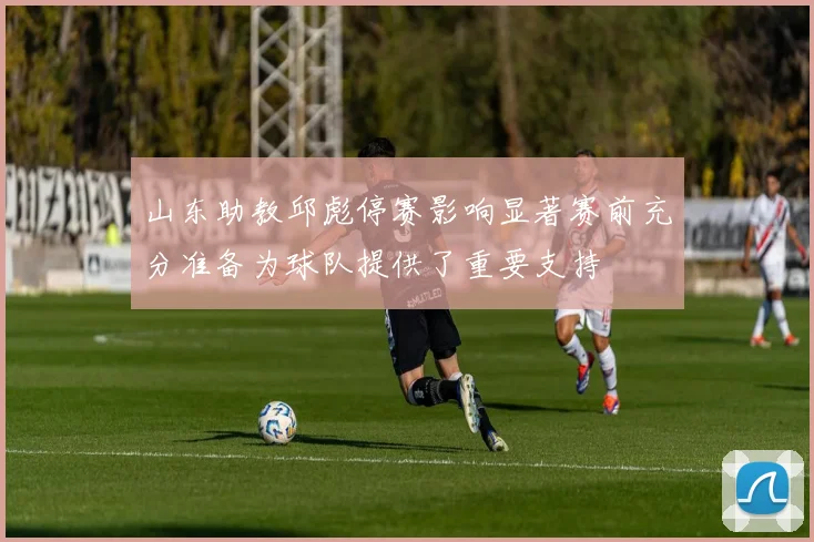 山东助教邱彪停赛影响显著赛前充分准备为球队提供了重要支持