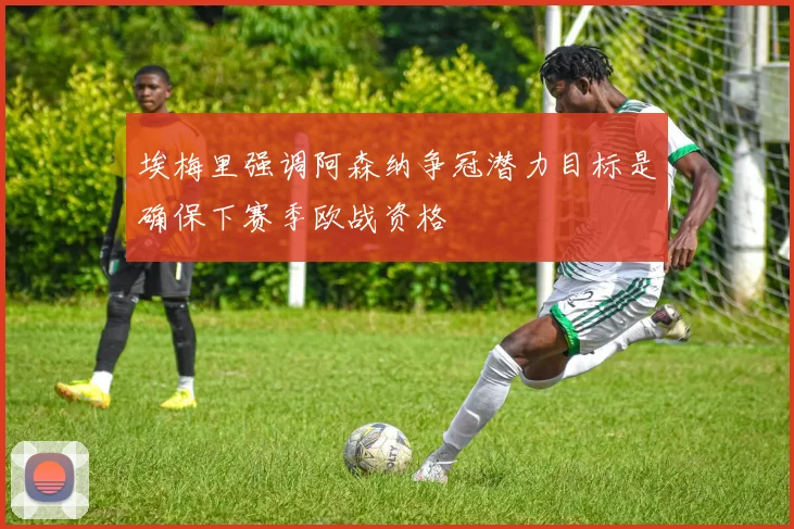 埃梅里强调阿森纳争冠潜力目标是确保下赛季欧战资格
