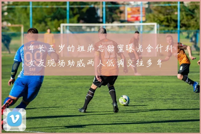 年长五岁的姐弟恋甜蜜曝光舍什科女友现场助威两人低调交往多年