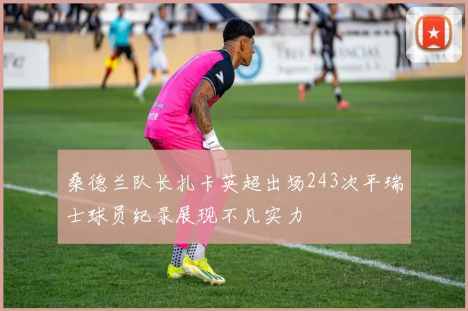 桑德兰队长扎卡英超出场243次平瑞士球员纪录展现不凡实力