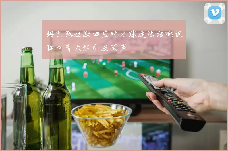 姆巴佩幽默回应对方球迷法语嘲讽称口音太烂引发笑声