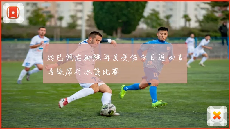 姆巴佩右脚踝再度受伤今日返回皇马缺席对冰岛比赛