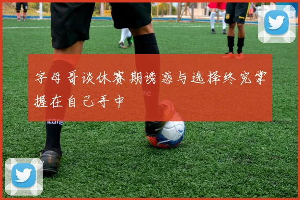 字母哥谈休赛期诱惑与选择终究掌握在自己手中