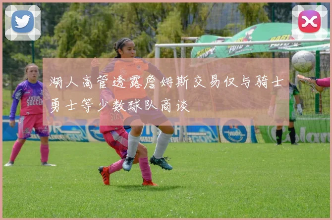 湖人高管透露詹姆斯交易仅与骑士勇士等少数球队商谈