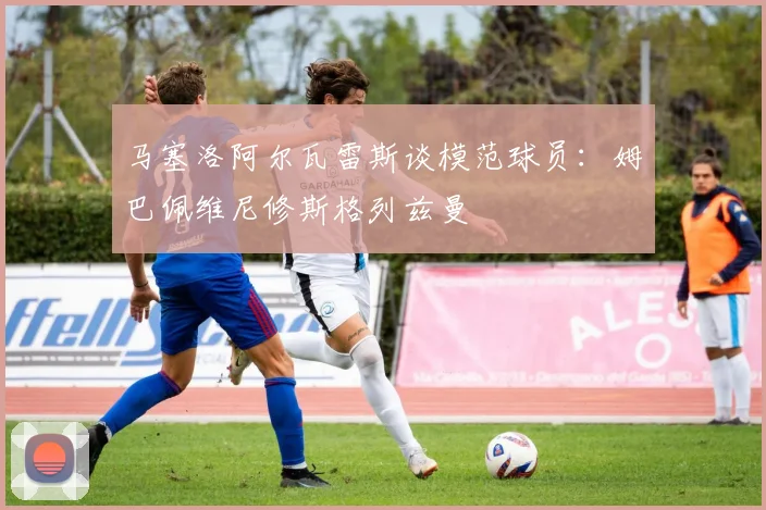 马塞洛阿尔瓦雷斯谈模范球员：姆巴佩维尼修斯格列兹曼