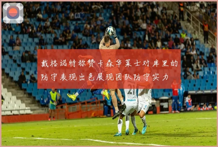 戴格诺特称赞卡森华莱士对库里的防守表现出色展现团队防守实力