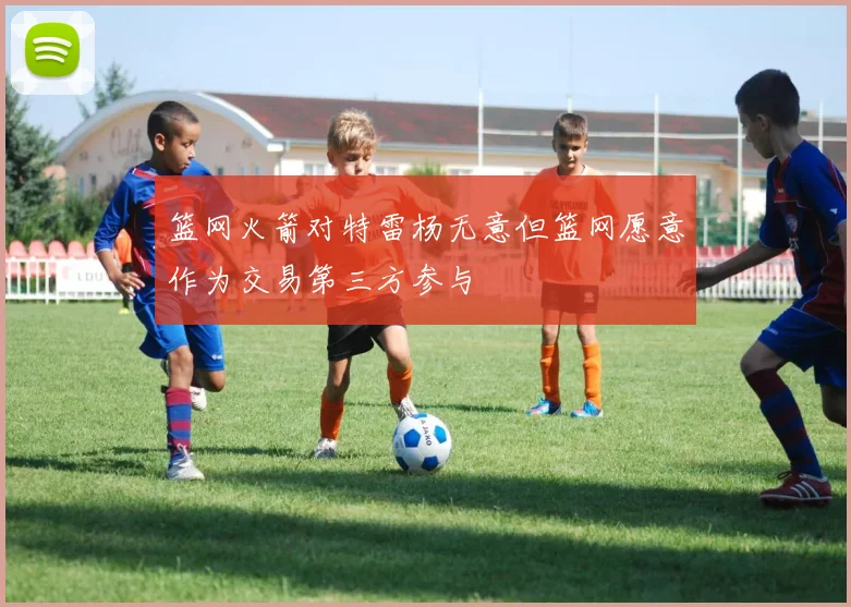 篮网火箭对特雷杨无意但篮网愿意作为交易第三方参与