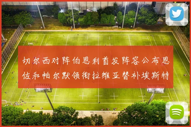 切尔西对阵伯恩利首发阵容公布恩佐和帕尔默领衔拉维亚替补埃斯特旺因伤缺席
