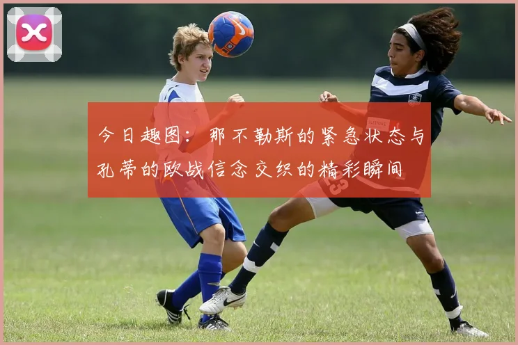 今日趣图：那不勒斯的紧急状态与孔蒂的欧战信念交织的精彩瞬间