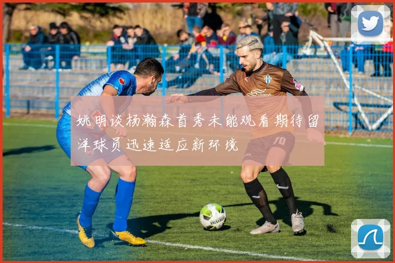 姚明谈杨瀚森首秀未能观看期待留洋球员迅速适应新环境