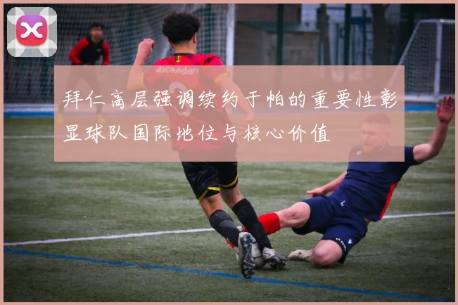 拜仁高层强调续约于帕的重要性彰显球队国际地位与核心价值