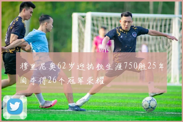 穆里尼奥62岁迎执教生涯750胜25年间夺得26个冠军荣耀