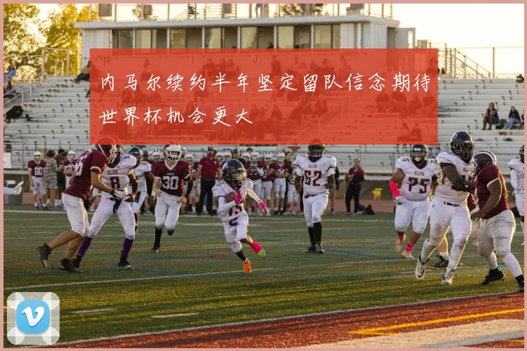 内马尔续约半年坚定留队信念期待世界杯机会更大