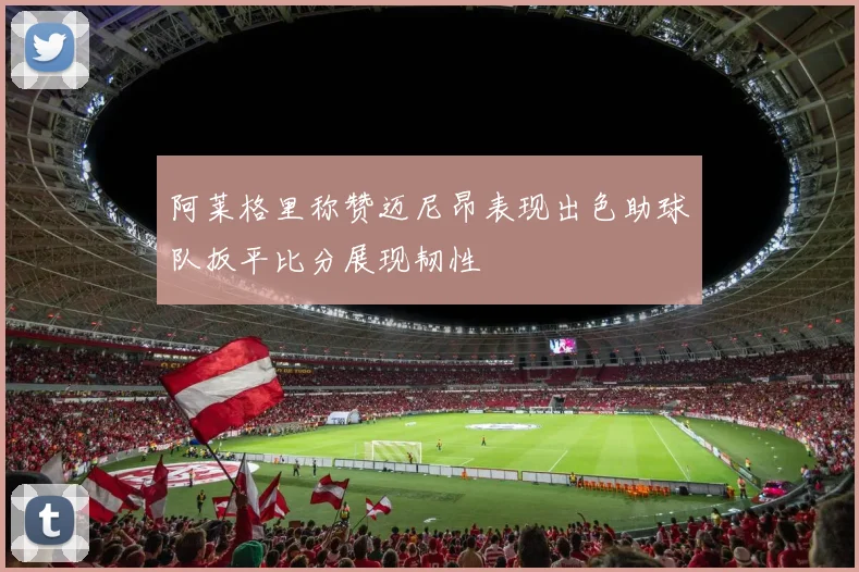 阿莱格里称赞迈尼昂表现出色助球队扳平比分展现韧性