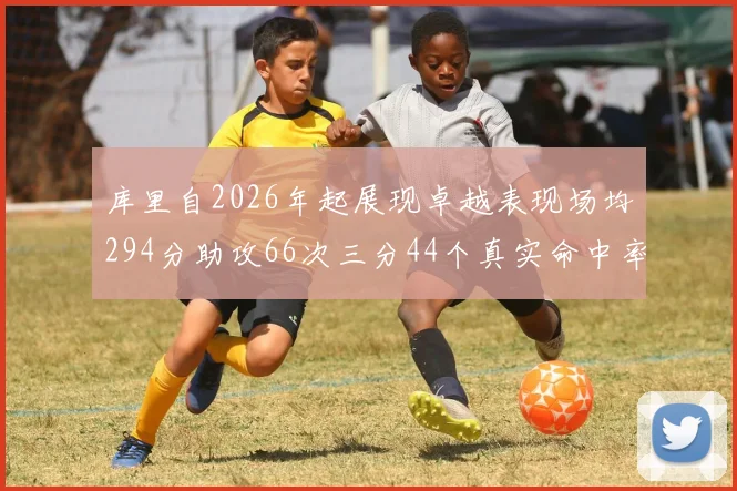 库里自2026年起展现卓越表现场均294分助攻66次三分44个真实命中率高达637