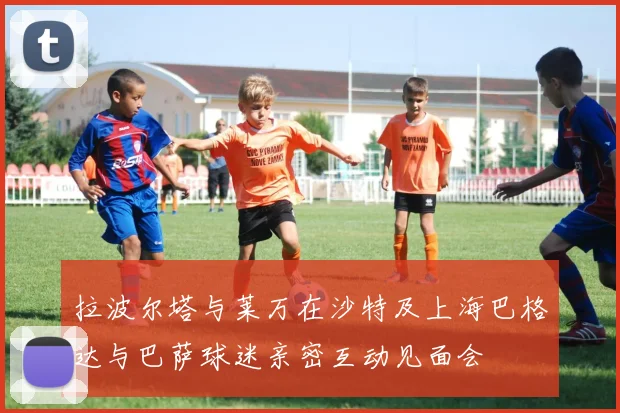 拉波尔塔与莱万在沙特及上海巴格达与巴萨球迷亲密互动见面会