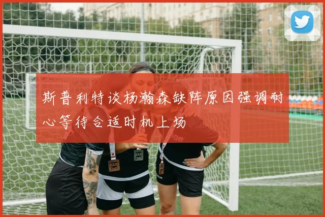 斯普利特谈杨瀚森缺阵原因强调耐心等待合适时机上场