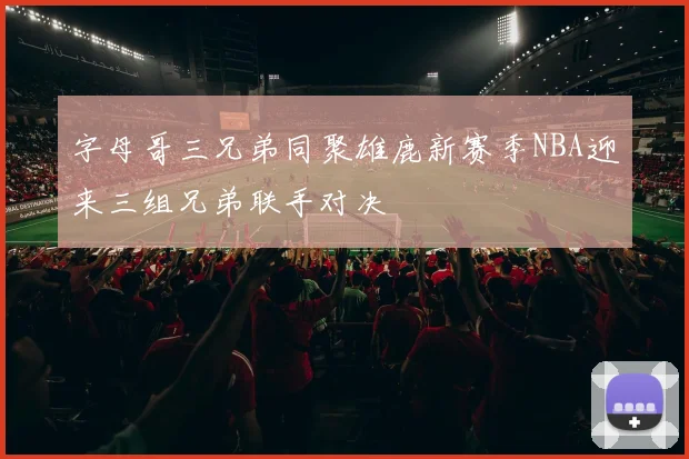 字母哥三兄弟同聚雄鹿新赛季NBA迎来三组兄弟联手对决