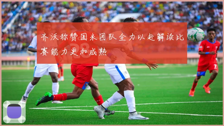 齐沃称赞国米团队全力以赴解读比赛能力更加成熟
