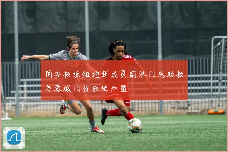 国安教练组迎新成员前津门虎助教与蓉城门将教练加盟