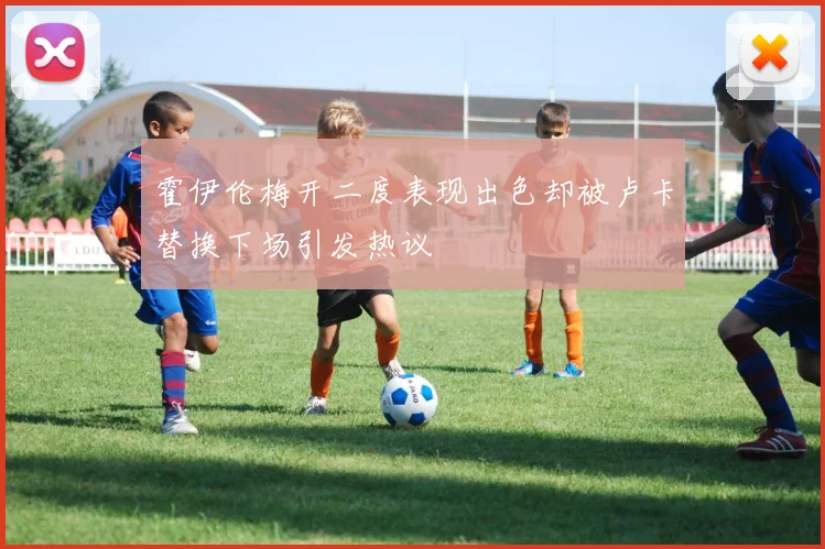 霍伊伦梅开二度表现出色却被卢卡替换下场引发热议