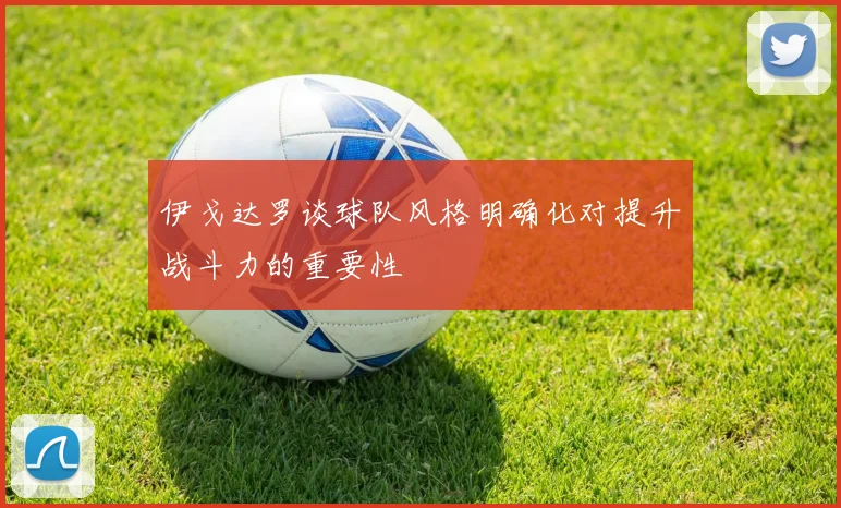 伊戈达罗谈球队风格明确化对提升战斗力的重要性