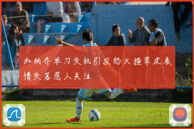 加纳乔单刀失机引发怒火捶草皮表情失落惹人关注