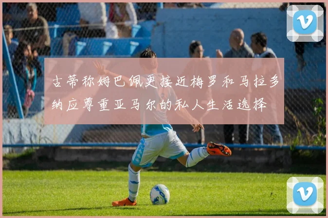 古蒂称姆巴佩更接近梅罗和马拉多纳应尊重亚马尔的私人生活选择