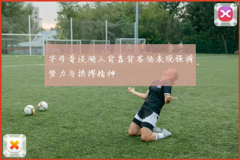 字母哥谈湖人背靠背客场表现强调努力与拼搏精神