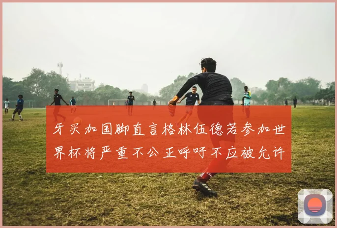 牙买加国脚直言格林伍德若参加世界杯将严重不公正呼吁不应被允许